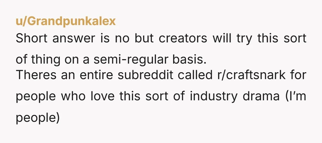 u/Grandpunkalex Short answer is no but creators will try this sort of thing on a semi-regular basis. Theres an entire subreddit called r/craftsnark for people who love this sort of...