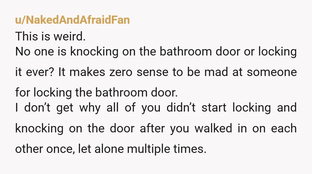 u/NakedAndAfraidFan This is weird. No one is knocking on the bathroom door or locking it ever? It makes zero sense to be mad at someone for locking the bathroom door....