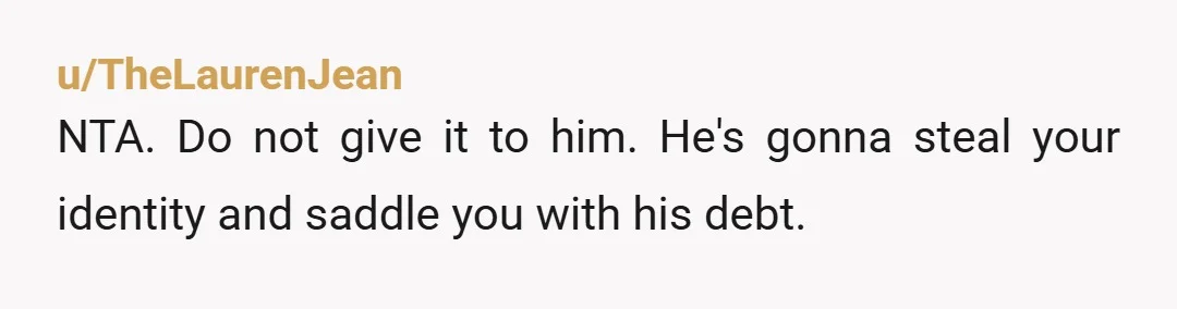 u/TheLaurenJean
NTA. Do not give it to him. He's gonna steal your identity and saddle you with his debt.