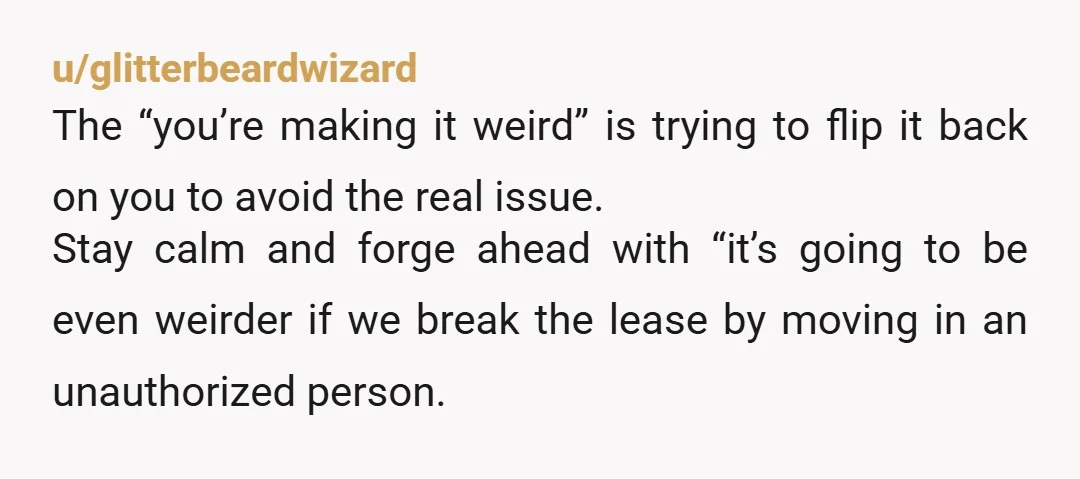 u/glitterbeardwizard The “you’re making it weird” is trying to flip it back on you to avoid the real issue. Stay calm and forge ahead with “it’s going to be even...