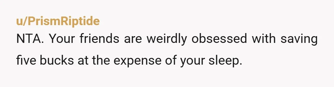 u/PrismRiptide
NTA. Your friends are weirdly obsessed with saving five bucks at the expense of your sleep.