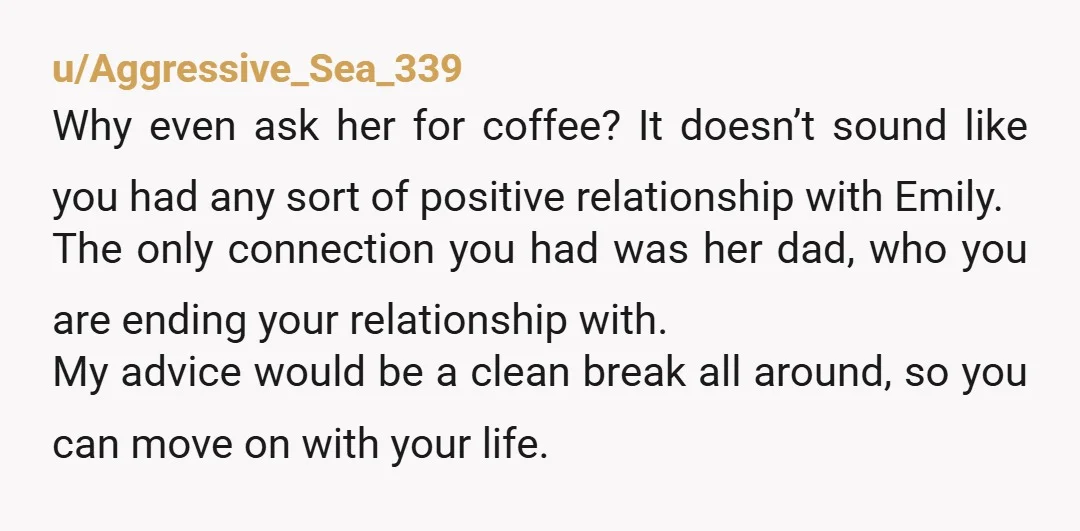 u/Aggressive_Sea_339 Why even ask her for coffee? It doesn’t sound like you had any sort of positive relationship with Emily. The only connection you had was her dad, who you...