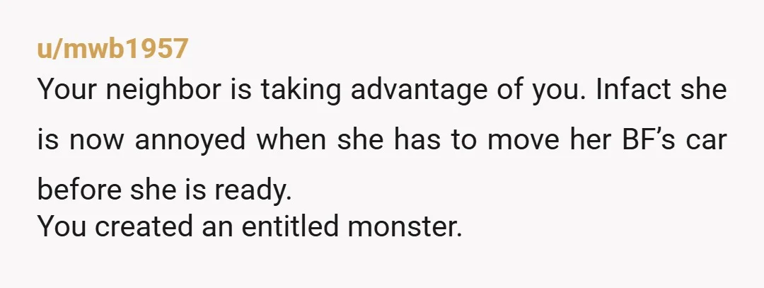 u/mwb1957 Your neighbor is taking advantage of you. Infact she is now annoyed when she has to move her BF’s car before she is ready. You created an entitled monster....