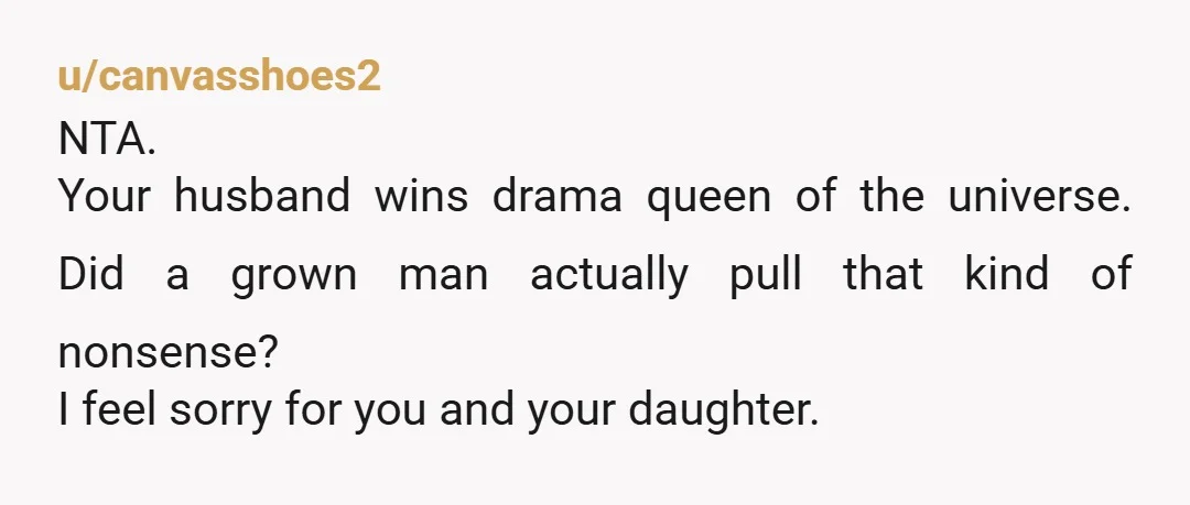 u/canvasshoes2
NTA.
Your husband wins drama queen of the universe. Did a grown man actually pull that kind of nonsense?
I feel sorry for you and your daughter.