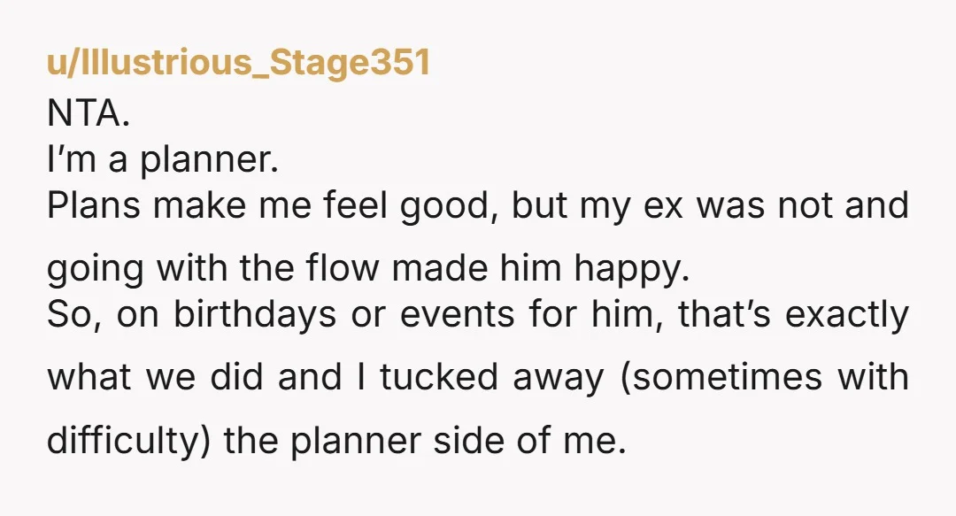 u/Illustrious_Stage351 NTA. I’m a planner. Plans make me feel good, but my ex was not and going with the flow made him happy. So, on birthdays or events for him,...
