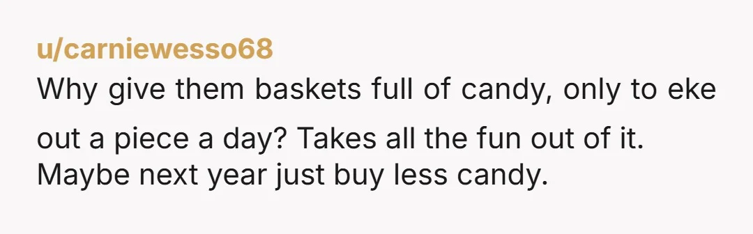 u/carniewesso68
Why give them baskets full of candy, only to eke out a piece a day? Takes all the fun out of it.
Maybe next year just buy less candy.