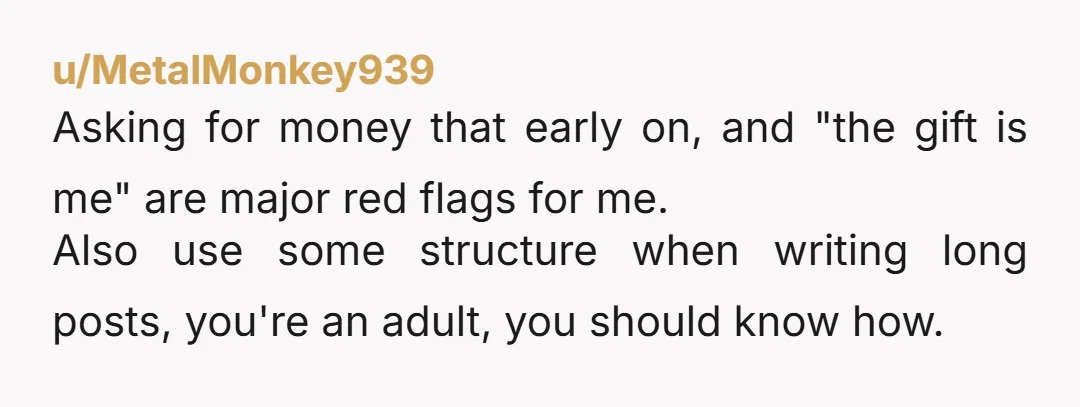 u/MetalMonkey939 Asking for money that early on, and "the gift is me" are major red flags for me. Also use some structure when writing long posts, you're an adult, you...