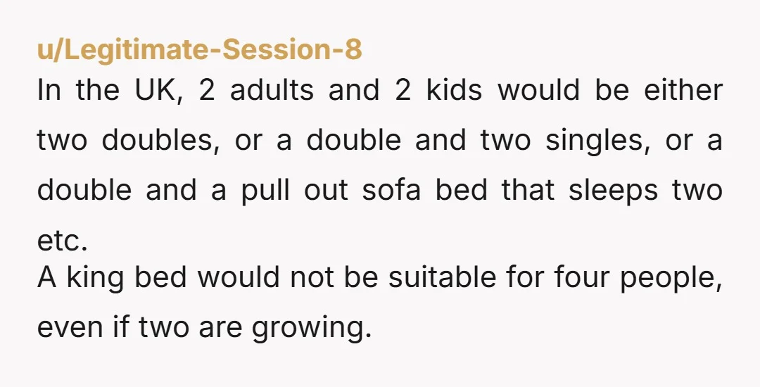 u/Legitimate-Session-8 In the UK, 2 adults and 2 kids would be either two doubles, or a double and two singles, or a double and a pull out sofa bed that...