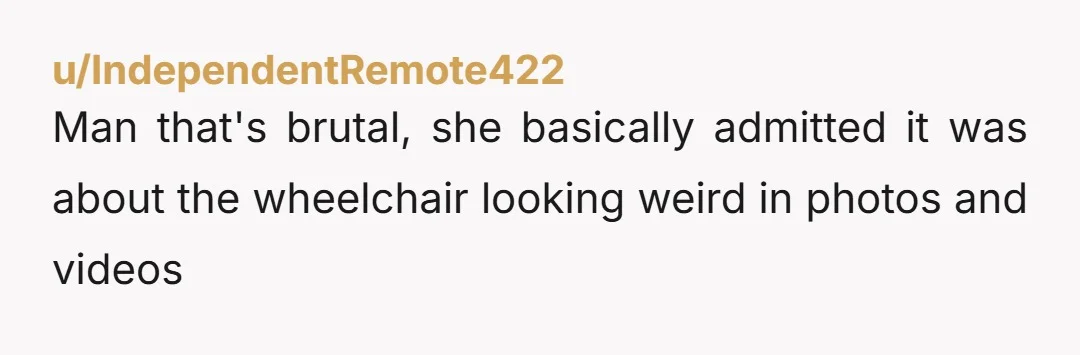 u/IndependentRemote422 Man that's brutal, she basically admitted it was about the wheelchair looking weird in photos and videos