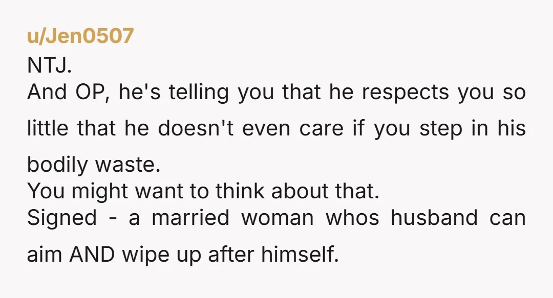u/Jen0507 NTJ. And OP, he's telling you that he respects you so little that he doesn't even care if you step in his bodily waste. You might want to think...