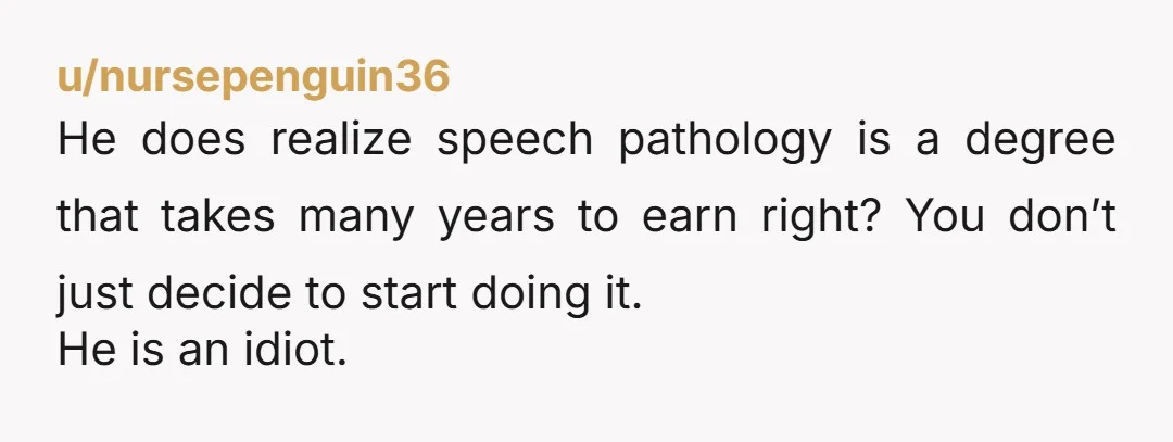 u/nursepenguin36 He does realize speech pathology is a degree that takes many years to earn right? You don’t just decide to start doing it. He is an idiot.