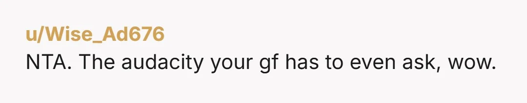 u/Wise_Ad676
NTA. The audacity your gf has to even ask, wow.