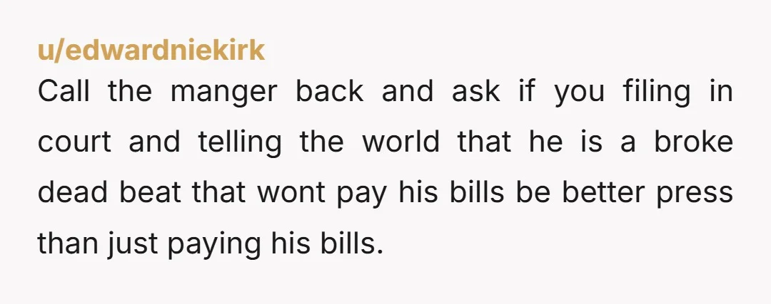 u/edwardniekirk Call the manger back and ask if you filing in court and telling the world that he is a broke dead beat that wont pay his bills be better...