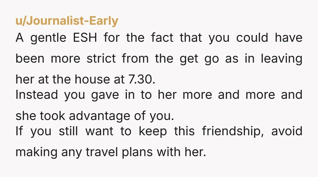 u/Journalist-Early A gentle ESH for the fact that you could have been more strict from the get go as in leaving her at the house at 7.30. Instead you gave...