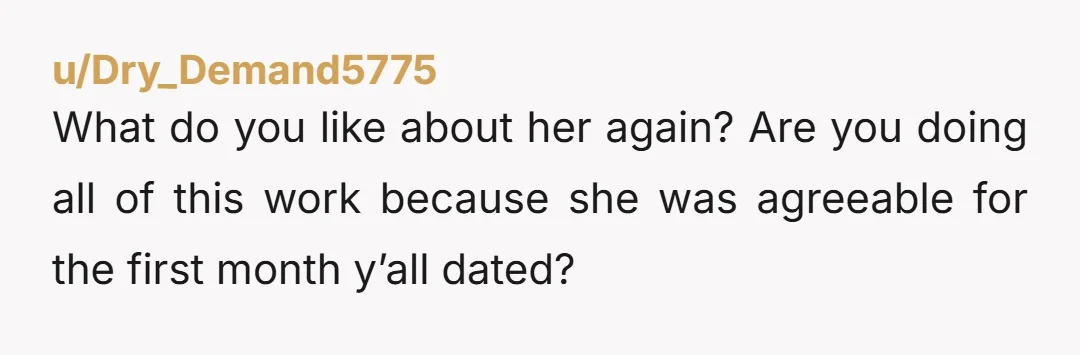 u/Dry_Demand5775
What do you like about her again? Are you doing all of this work because she was agreeable for the first month y’all dated?