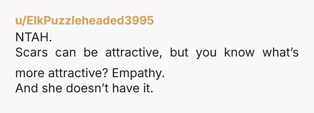 u/ElkPuzzleheaded3995
NTAH.
Scars can be attractive, but you know what’s more attractive? Empathy.
And she doesn’t have it.