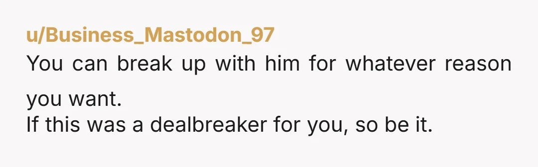 u/Business_Mastodon_97
You can break up with him for whatever reason you want.
If this was a dealbreaker for you, so be it.