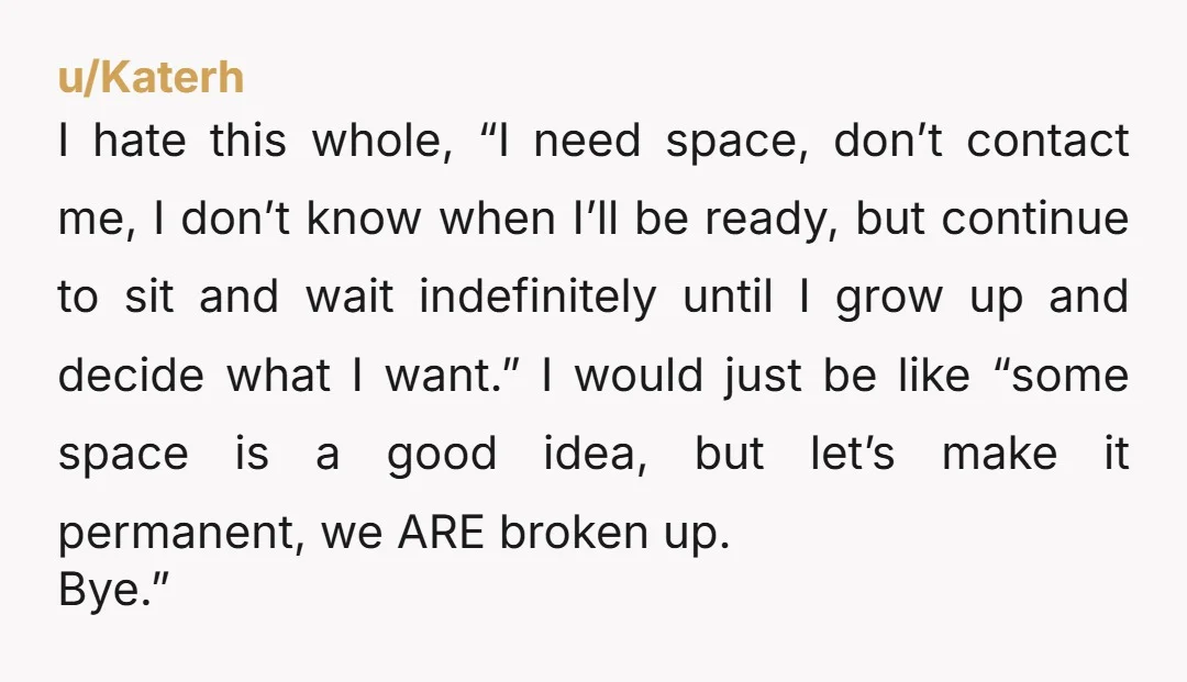 u/Katerh I hate this whole, “I need space, don’t contact me, I don’t know when I’ll be ready, but continue to sit and wait indefinitely until I grow up and...