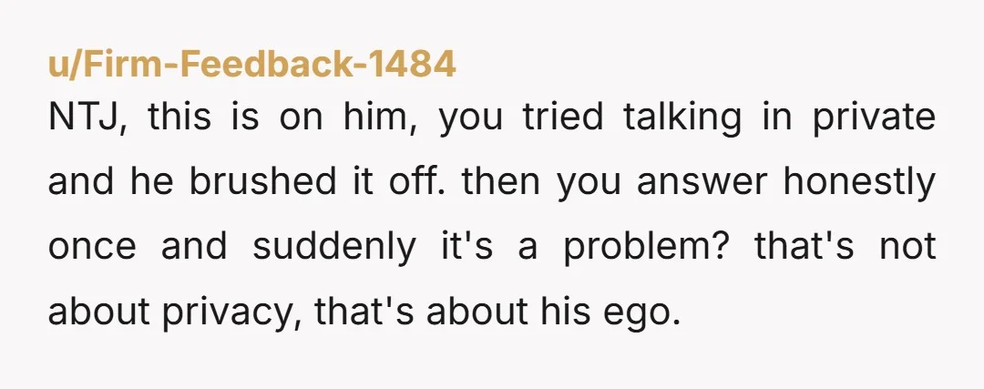 u/Firm-Feedback-1484 NTJ, this is on him, you tried talking in private and he brushed it off. then you answer honestly once and suddenly it's a problem? that's not about privacy,...