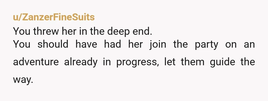 u/ZanzerFineSuits
You threw her in the deep end.
You should have had her join the party on an adventure already in progress, let them guide the way.