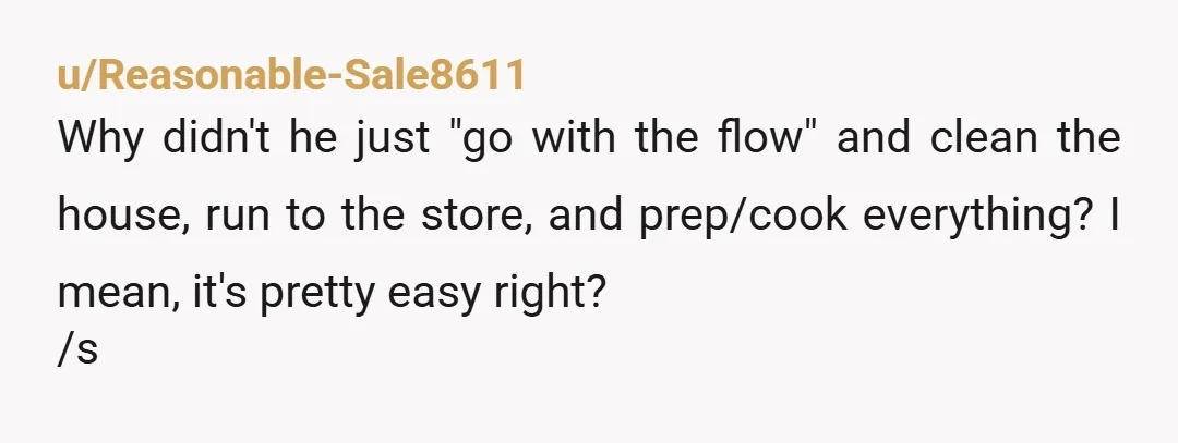 u/Reasonable-Sale8611 Why didn't he just "go with the flow" and clean the house, run to the store, and prep/cook everything? I mean, it's pretty easy right? /s