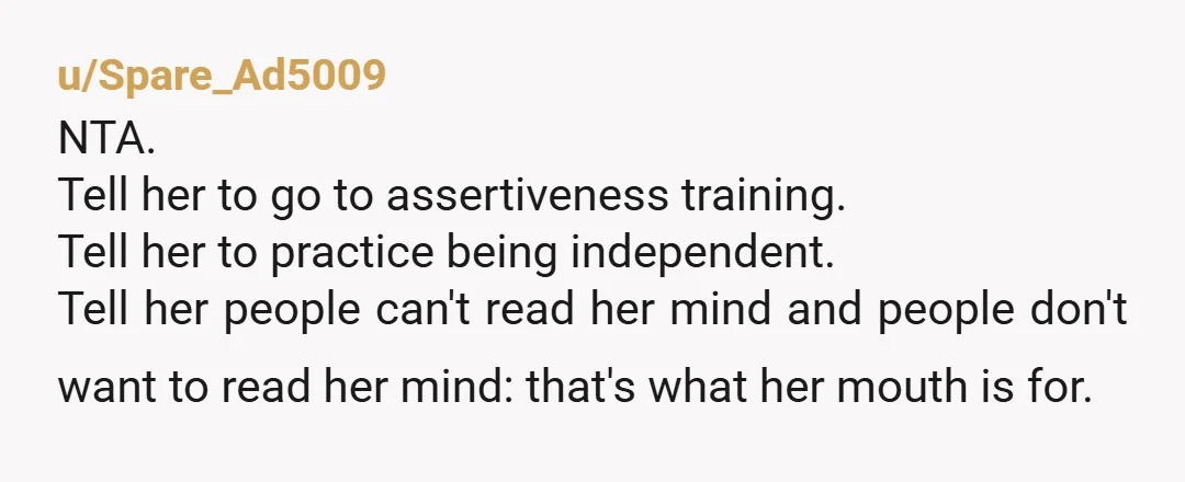 u/Spare_Ad5009 NTA. Tell her to go to assertiveness training. Tell her to practice being independent. Tell her people can't read her mind and people don't want to read her mind:...