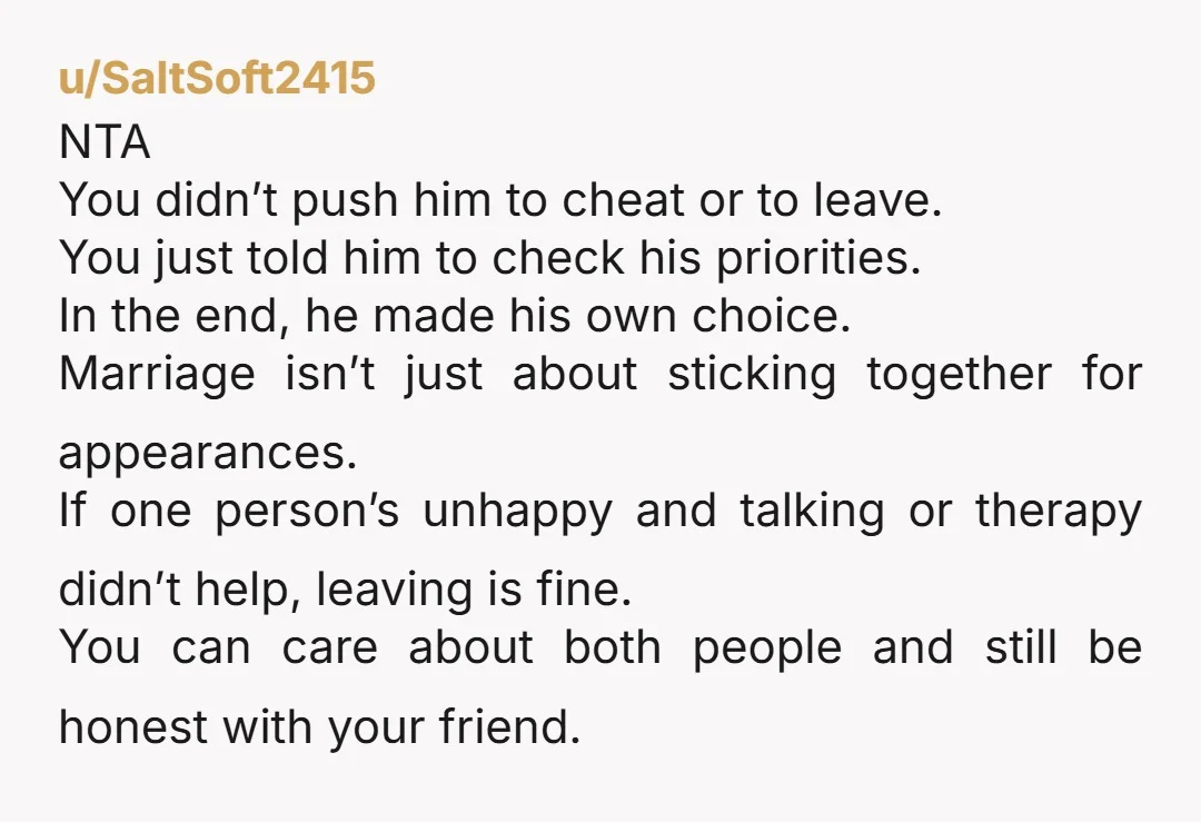 u/SaltSoft2415 NTA You didn’t push him to cheat or to leave. You just told him to check his priorities. In the end, he made his own choice. Marriage isn’t just...