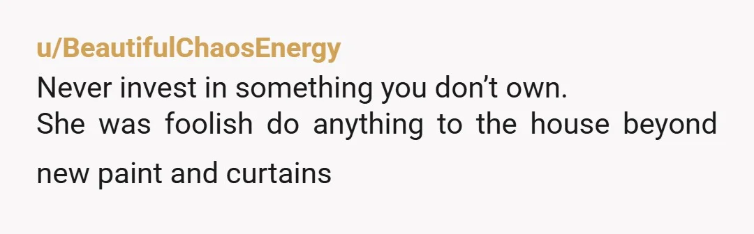 u/BeautifulChaosEnergy
Never invest in something you don’t own.
She was foolish do anything to the house beyond new paint and curtains