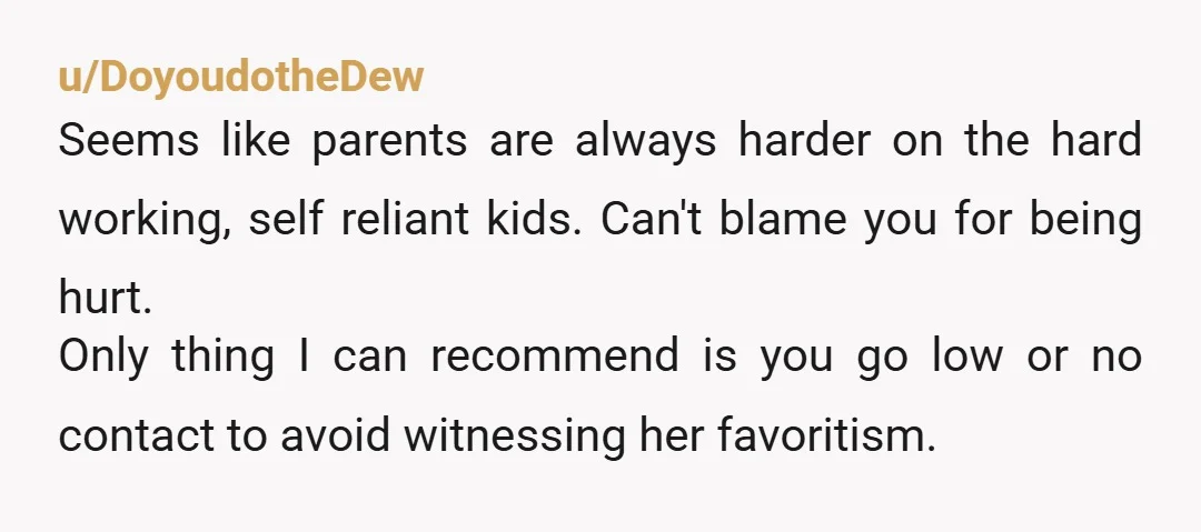 u/DoyoudotheDew Seems like parents are always harder on the hard working, self reliant kids. Can't blame you for being hurt. Only thing I can recommend is you go low or...