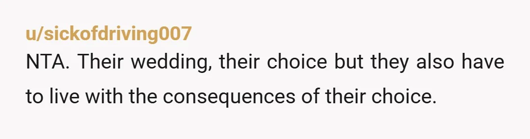 u/sickofdriving007
NTA. Their wedding, their choice but they also have to live with the consequences of their choice.