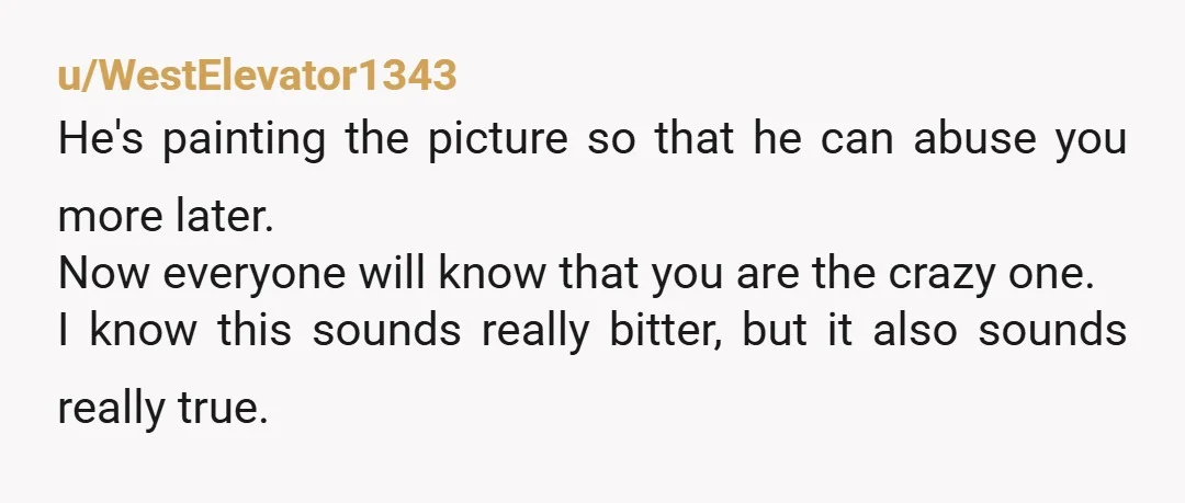 u/WestElevator1343 He's painting the picture so that he can abuse you more later. Now everyone will know that you are the crazy one. I know this sounds really bitter, but...