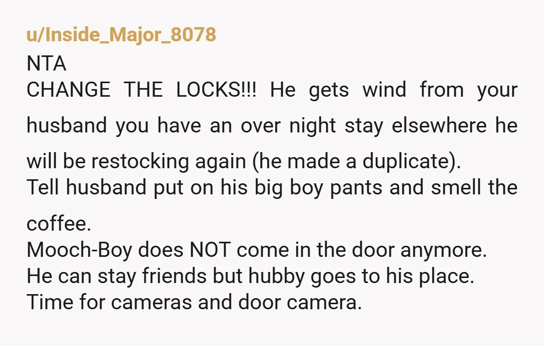 u/Inside_Major_8078 NTA CHANGE THE LOCKS!!! He gets wind from your husband you have an over night stay elsewhere he will be restocking again (he made a duplicate). Tell husband put...