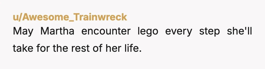 u/Awesome_Trainwreck
May Martha encounter lego every step she'll take for the rest of her life.