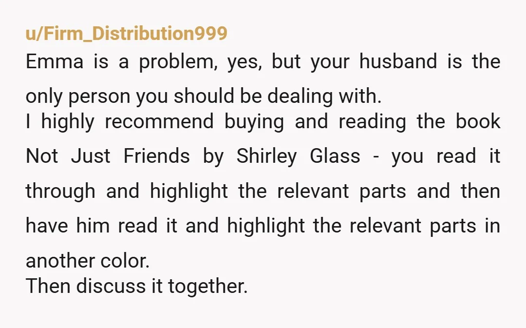 u/Firm_Distribution999 Emma is a problem, yes, but your husband is the only person you should be dealing with. I highly recommend buying and reading the book Not Just Friends by...