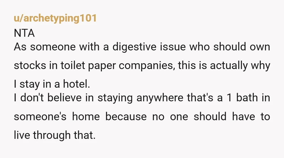 u/archetyping101 NTA As someone with a digestive issue who should own stocks in toilet paper companies, this is actually why I stay in a hotel. I don't believe in staying...
