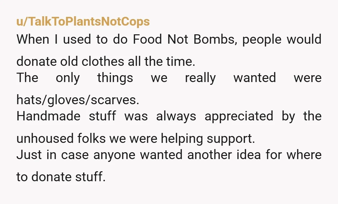 u/TalkToPlantsNotCops When I used to do Food Not Bombs, people would donate old clothes all the time. The only things we really wanted were hats/gloves/scarves. Handmade stuff was always appreciated...