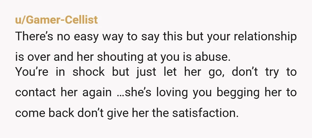 u/Gamer-Cellist There’s no easy way to say this but your relationship is over and her shouting at you is abuse. You’re in shock but just let her go, don’t try...