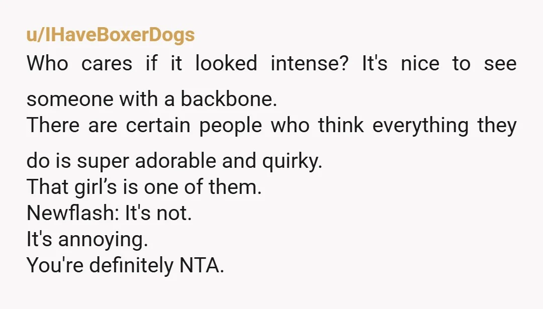 u/IHaveBoxerDogs Who cares if it looked intense? It's nice to see someone with a backbone. There are certain people who think everything they do is super adorable and quirky. That...