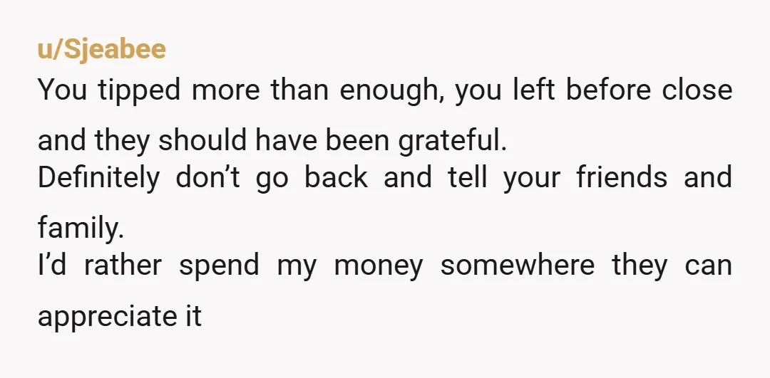 u/Sjeabee You tipped more than enough, you left before close and they should have been grateful. Definitely don’t go back and tell your friends and family. I’d rather spend my...