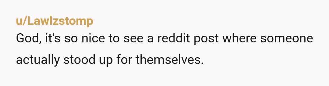 u/Lawlzstomp
God, it's so nice to see a reddit post where someone actually stood up for themselves.