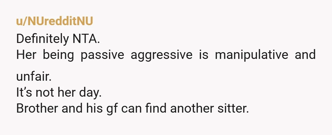 u/NUredditNU
Definitely NTA.
Her being passive aggressive is manipulative and unfair.
It’s not her day.
Brother and his gf can find another sitter.