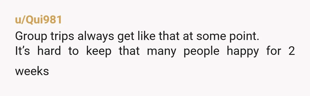 u/Qui981
Group trips always get like that at some point.
It’s hard to keep that many people happy for 2 weeks