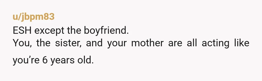 u/jbpm83
ESH except the boyfriend.
You, the sister, and your mother are all acting like you’re 6 years old.