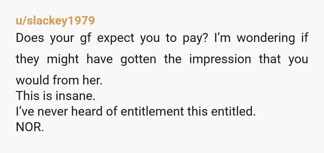 u/slackey1979 Does your gf expect you to pay? I’m wondering if they might have gotten the impression that you would from her. This is insane. I’ve never heard of entitlement...