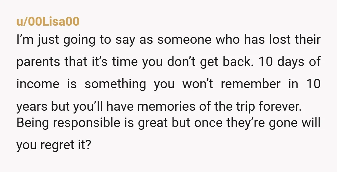 u/00Lisa00 I’m just going to say as someone who has lost their parents that it’s time you don’t get back. 10 days of income is something you won’t remember in...