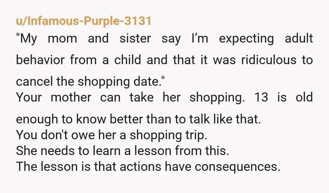 u/Infamous-Purple-3131 "My mom and sister say I’m expecting adult behavior from a child and that it was ridiculous to cancel the shopping date." Your mother can take her shopping. 13...