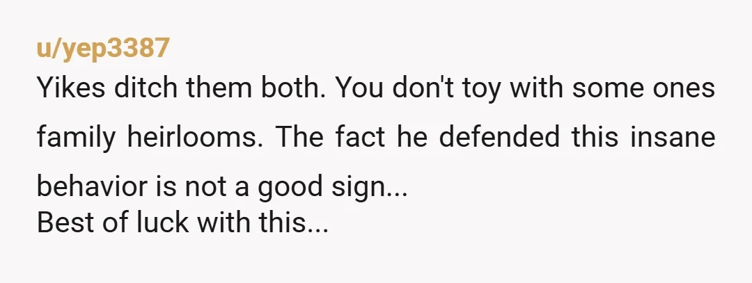 u/yep3387
Yikes ditch them both. You don't toy with some ones family heirlooms. The fact he defended this insane behavior is not a good sign...
Best of luck with this...