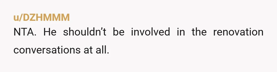 u/DZHMMM
NTA. He shouldn’t be involved in the renovation conversations at all.