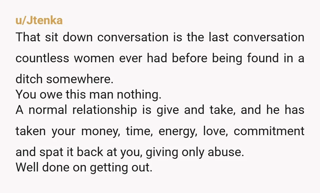 u/Jtenka That sit down conversation is the last conversation countless women ever had before being found in a ditch somewhere. You owe this man nothing. A normal relationship is give...