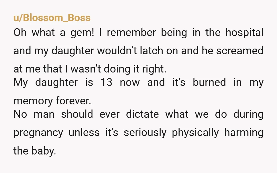 u/Blossom_Boss Oh what a gem! I remember being in the hospital and my daughter wouldn’t latch on and he screamed at me that I wasn’t doing it right. My daughter...